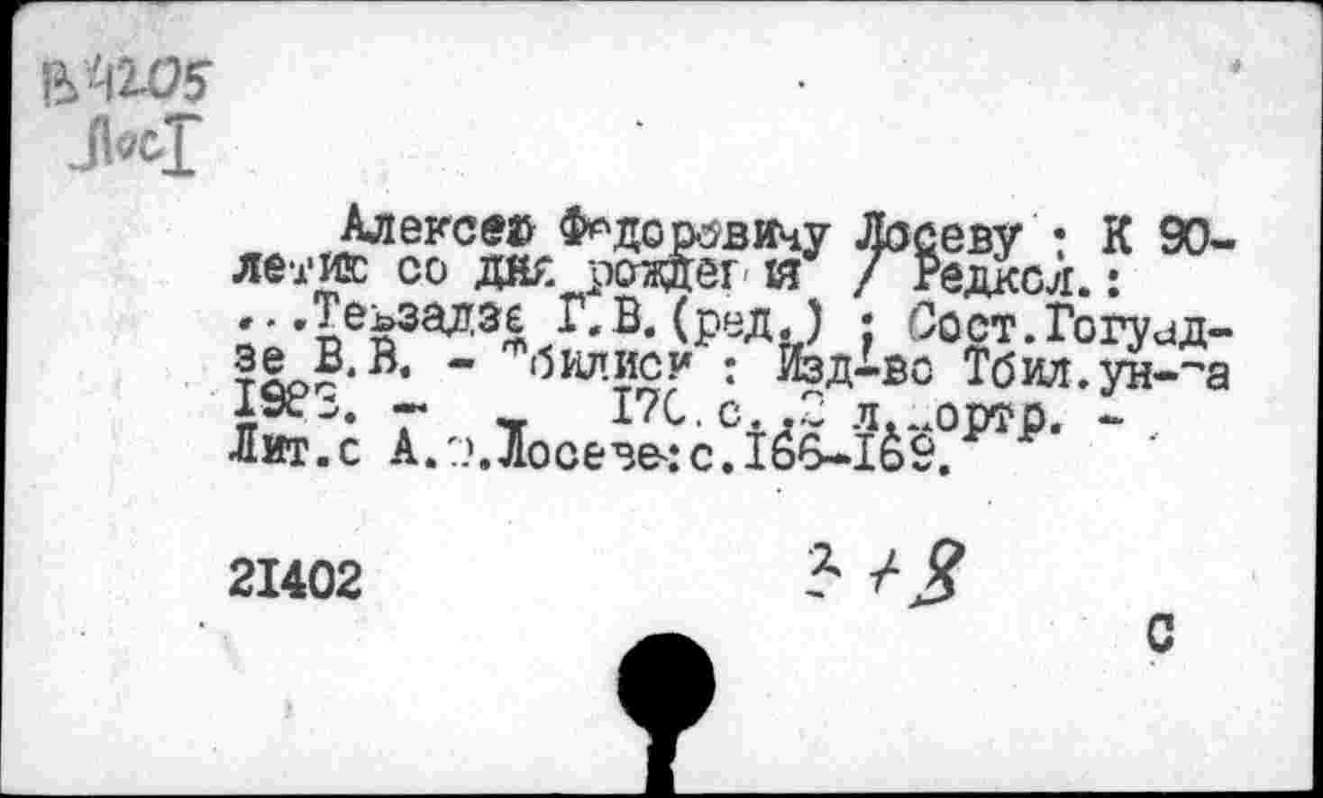 ﻿
Алексея Ф^додовичу Лосеву • К 90-летию со дж роадег- ш / Редксл.: ...Теьзадзе Г.В. (релЛ . Сост.Гогуид-?е В.В. " б1и!?°7 : йзл^о Тбил.ун-~а АЭС^. --	17С.С..2 л...ортр. -
Лит.с А.??.Лосева:с. 166-1&9.
21402

с